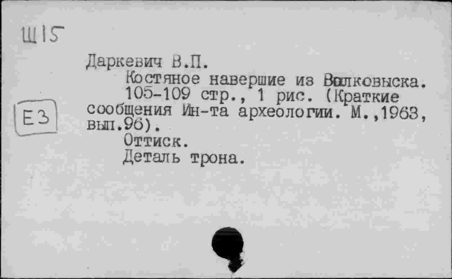 ﻿Даркевич В.П.
Костяное навершие из Валковыска.
10Ö-109 стр., 1 рис. (Краткие сообщения Ин-та археологии. М.,1963. вш.96).
Оттиск.
Деталь трона.